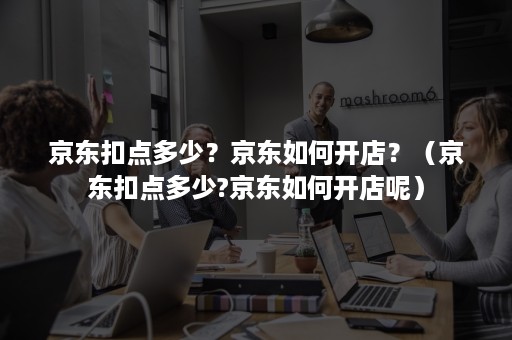 京东扣点多少？京东如何开店？（京东扣点多少?京东如何开店呢）