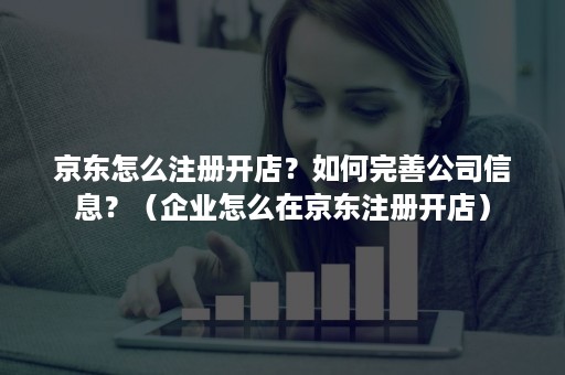 京东怎么注册开店？如何完善公司信息？（企业怎么在京东注册开店）