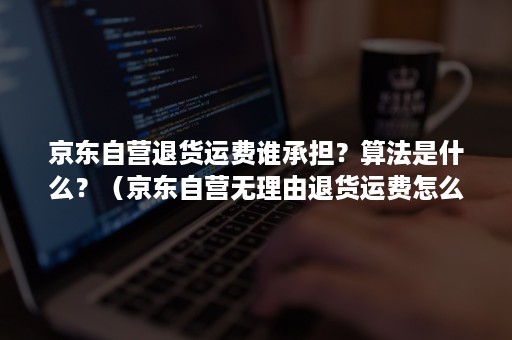 京东自营退货运费谁承担？算法是什么？（京东自营无理由退货运费怎么算）