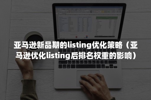 亚马逊新品期的listing优化策略（亚马逊优化listing后排名权重的影响）