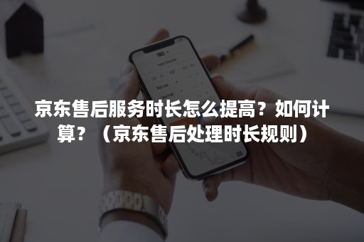 京东售后服务时长怎么提高？如何计算？（京东售后处理时长规则）