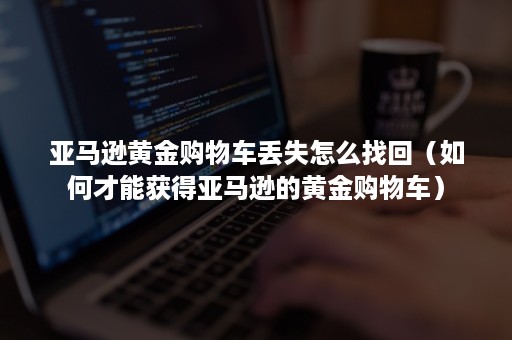 亚马逊黄金购物车丢失怎么找回（如何才能获得亚马逊的黄金购物车）