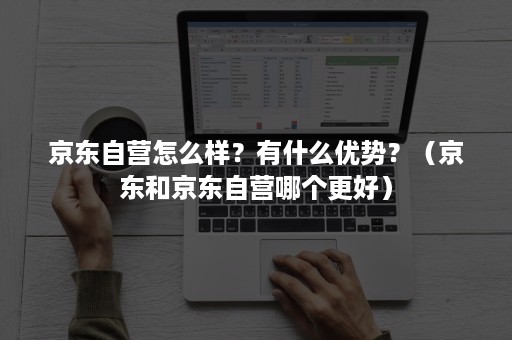 京东自营怎么样?有什么优势?(京东和京东自营哪个更好) 京东自营怎么样?有什么优势?(京东和京东自营哪个更好)