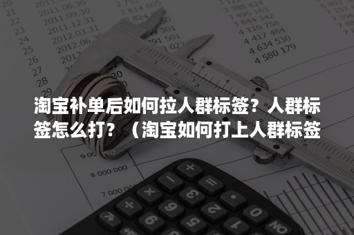 淘宝补单后如何拉人群标签？人群标签怎么打？（淘宝如何打上人群标签）