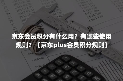 京东会员积分有什么用？有哪些使用规则？（京东plus会员积分规则）