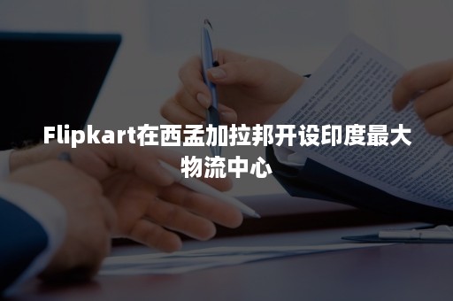 Flipkart在西孟加拉邦开设印度最大物流中心