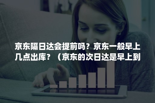 京东隔日达会提前吗?京东一般早上几点出库?(京东的次日达是早上到货么) 京东隔日达会提前吗?京东一般早上几点出库?(京东的次日达是早上到货么)