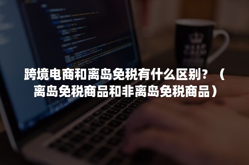 跨境电商和离岛免税有什么区别?(离岛免税商品和非离岛免税商品) 跨境电商和离岛免税有什么区别?(离岛免税商品和非离岛免税商品)