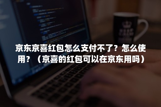京东京喜红包怎么支付不了?怎么使用?(京喜的红包可以在京东用吗) 京东京喜红包怎么支付不了?怎么使用?(京喜的红包可以在京东用吗)