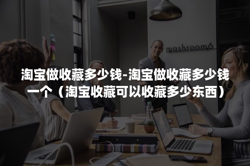 淘宝做收藏多少钱-淘宝做收藏多少钱一个（淘宝收藏可以收藏多少东西）