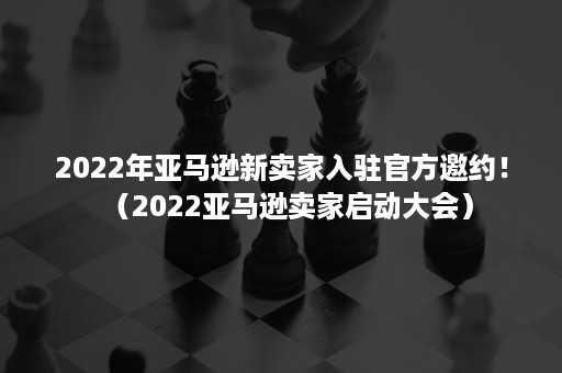 2022年亚马逊新卖家入驻官方邀约！（2022亚马逊卖家启动大会）