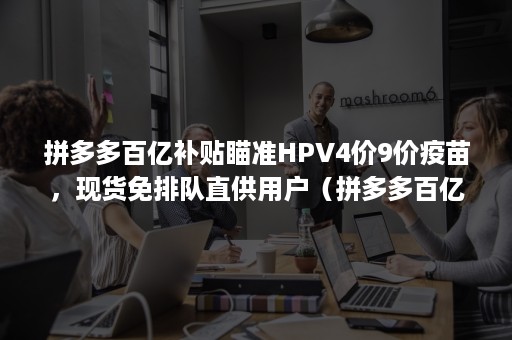 拼多多百亿补贴瞄准HPV4价9价疫苗，现货免排队直供用户（拼多多百亿补贴hpv疫苗真的假的）