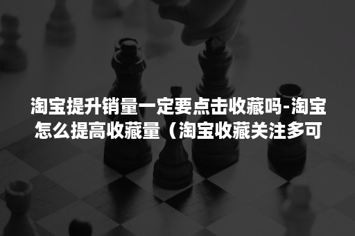 淘宝提升销量一定要点击收藏吗-淘宝怎么提高收藏量（淘宝收藏关注多可以提升排名不?）