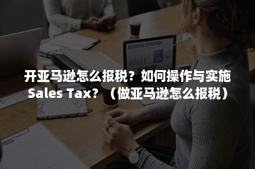 开亚马逊怎么报税？如何操作与实施Sales Tax？（做亚马逊怎么报税）