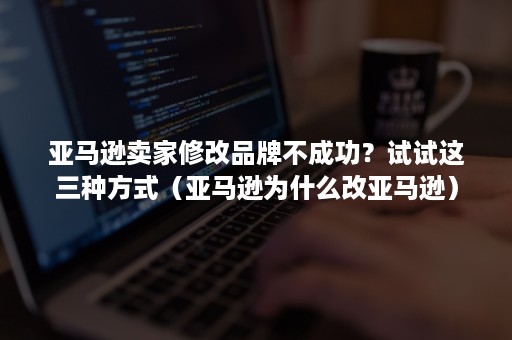 亚马逊卖家修改品牌不成功？试试这三种方式（亚马逊为什么改亚马逊）