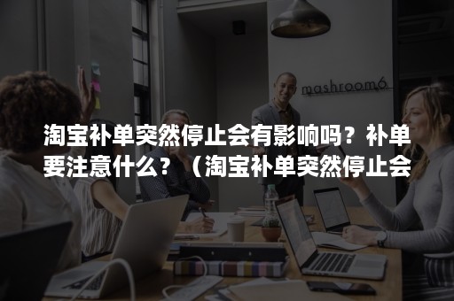 淘宝补单突然停止会有影响吗？补单要注意什么？（淘宝补单突然停止会有影响吗?补单要注意什么问题）