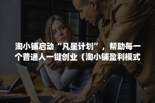 淘小铺启动“凡星计划”，帮助每一个普通人一键创业（淘小铺盈利模式）