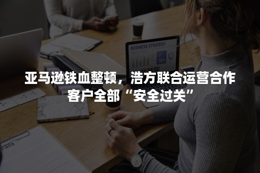 亚马逊铁血整顿，浩方联合运营合作客户全部“安全过关”