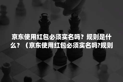 京东使用红包必须实名吗？规则是什么？（京东使用红包必须实名吗?规则是什么意思）