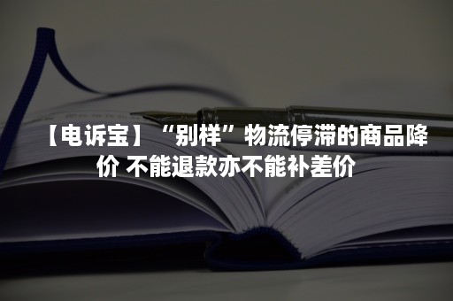 【电诉宝】“别样”物流停滞的商品降价 不能退款亦不能补差价