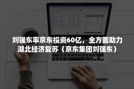 刘强东率京东投资60亿，全方面助力湖北经济复苏（京东集团刘强东）