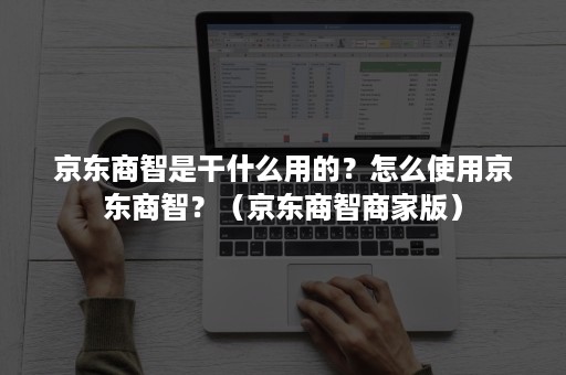 京东商智是干什么用的?怎么使用京东商智?(京东商智商家版) 京东商智是干什么用的?怎么使用京东商智?(京东商智商家版)