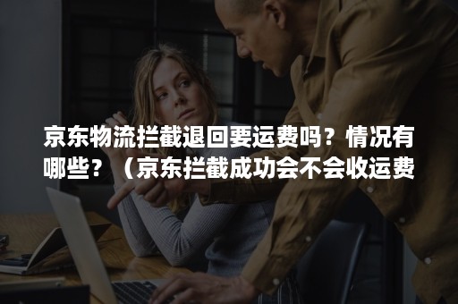 京东物流拦截退回要运费吗？情况有哪些？（京东拦截成功会不会收运费）