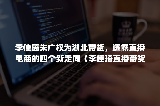 李佳琦朱广权为湖北带货,透露直播电商的四个新走向(李佳琦直播带货的商业模式) 李佳琦朱广权为湖北带货,透露直播电商的四个新走向(李佳琦直播带货的商业模式)