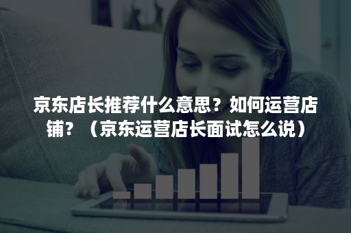京东店长推荐什么意思?如何运营店铺?(京东运营店长面试怎么说) 京东店长推荐什么意思?如何运营店铺?(京东运营店长面试怎么说)