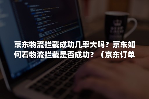 京东物流拦截成功几率大吗？京东如何看物流拦截是否成功？（京东订单拦截成功率高吗）