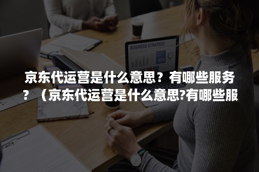 京东代运营是什么意思？有哪些服务？（京东代运营是什么意思?有哪些服务项目）