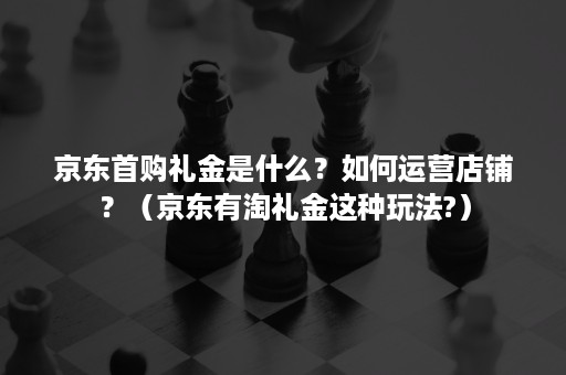 京东首购礼金是什么?如何运营店铺?(京东有淘礼金这种玩法?) 京东首购礼金是什么?如何运营店铺?(京东有淘礼金这种玩法?)