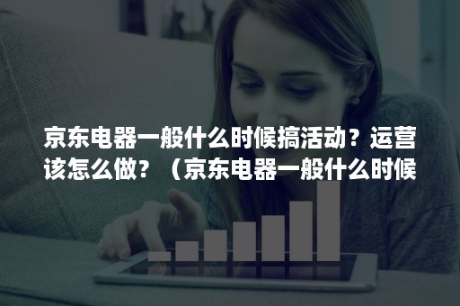 京东电器一般什么时候搞活动?运营该怎么做?(京东电器一般什么时候活动力度大) 京东电器一般什么时候搞活动?运营该怎么做?(京东电器一般什么时候活动力度大)