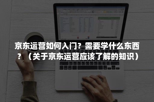 京东运营如何入门？需要学什么东西？（关于京东运营应该了解的知识）
