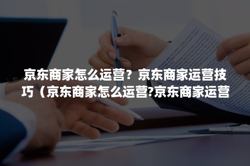 京东商家怎么运营？京东商家运营技巧（京东商家怎么运营?京东商家运营技巧视频）