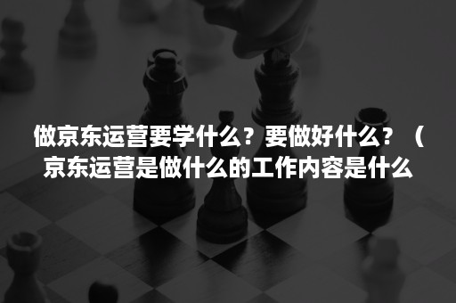 做京东运营要学什么？要做好什么？（京东运营是做什么的工作内容是什么）
