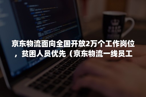 京东物流面向全国开放2万个工作岗位,贫困人员优先(京东物流一线员工) 京东物流面向全国开放2万个工作岗位,贫困人员优先(京东物流一线员工)