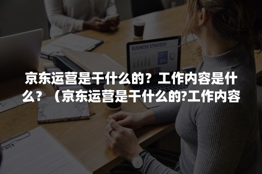 京东运营是干什么的？工作内容是什么？（京东运营是干什么的?工作内容是什么意思）