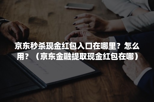 京东秒杀现金红包入口在哪里？怎么用？（京东金融提取现金红包在哪）