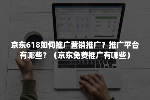 京东618如何推广营销推广？推广平台有哪些？（京东免费推广有哪些）