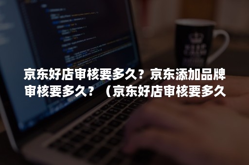 京东好店审核要多久？京东添加品牌审核要多久？（京东好店审核要多久?京东添加品牌审核要多久通过）