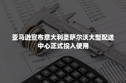 亚马逊宣布意大利圣萨尔沃大型配送中心正式投入使用