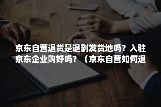 京东自营退货是退到发货地吗？入驻京东企业购好吗？（京东自营如何退货）