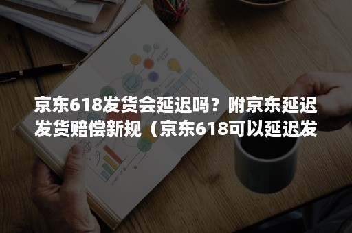 京东618发货会延迟吗？附京东延迟发货赔偿新规（京东618可以延迟发货吗）