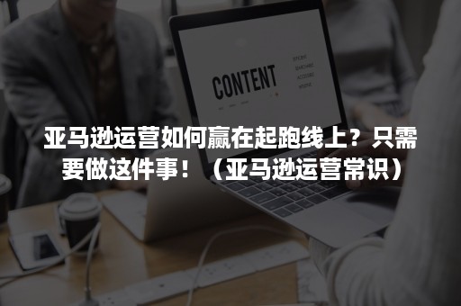 亚马逊运营如何赢在起跑线上？只需要做这件事！（亚马逊运营常识）