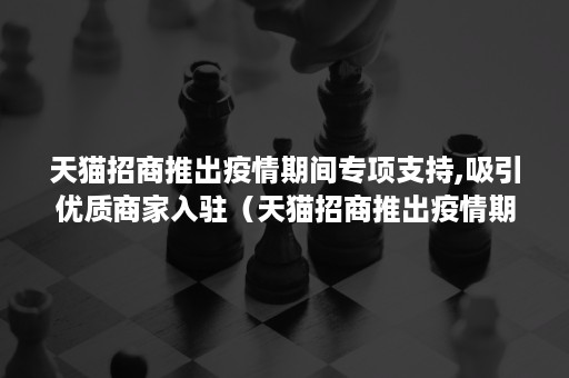 天猫招商推出疫情期间专项支持,吸引优质商家入驻（天猫招商推出疫情期间专项支持,吸引优质商家入驻计划）