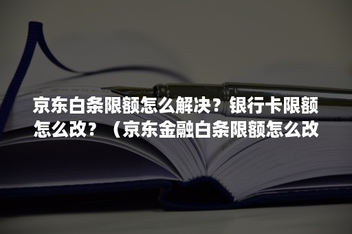 京东白条限额怎么解决？银行卡限额怎么改？（京东金融白条限额怎么改）