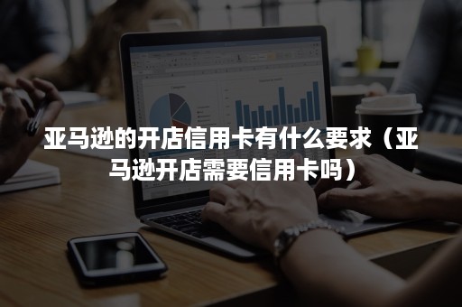 亚马逊的开店信用卡有什么要求（亚马逊开店需要信用卡吗）