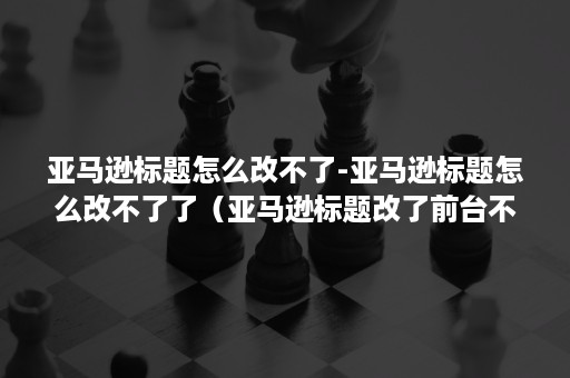 亚马逊标题怎么改不了-亚马逊标题怎么改不了了（亚马逊标题改了前台不会变）