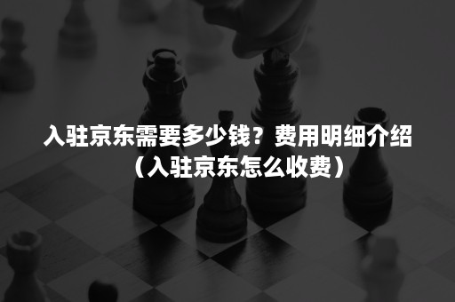 入驻京东需要多少钱？费用明细介绍（入驻京东怎么收费）